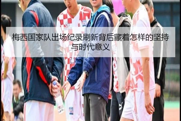 梅西国家队出场纪录刷新背后藏着怎样的坚持与时代意义