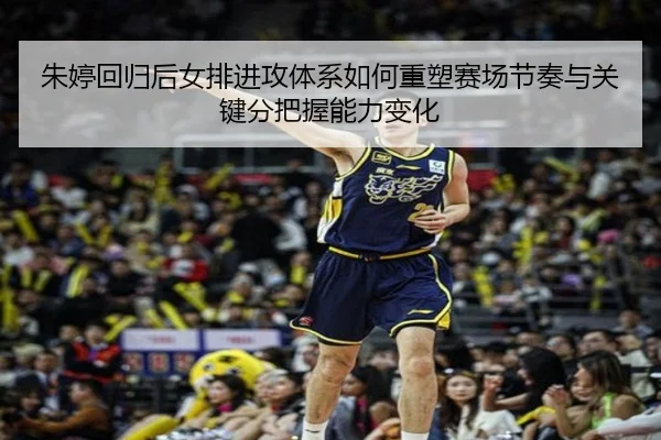 朱婷回归后女排进攻体系如何重塑赛场节奏与关键分把握能力变化