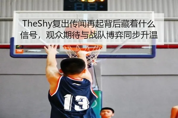 TheShy复出传闻再起背后藏着什么信号，观众期待与战队博弈同步升温（qixingcai）